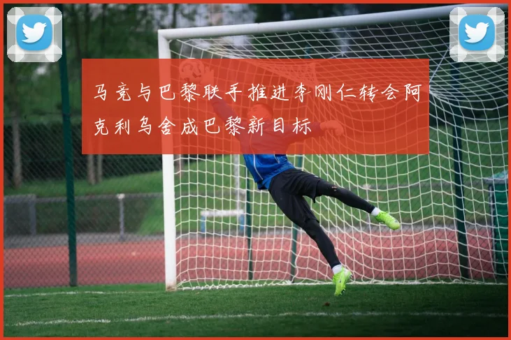 马竞与巴黎联手推进李刚仁转会阿克利乌舍成巴黎新目标