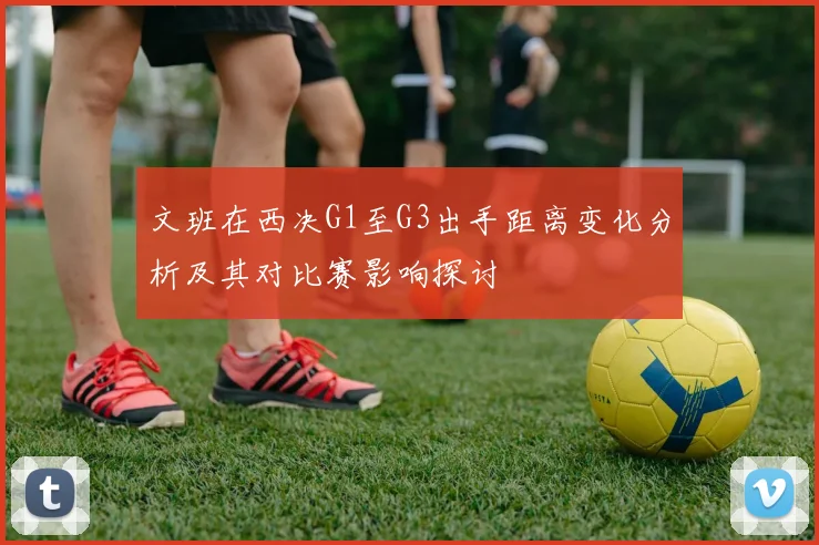 文班在西决G1至G3出手距离变化分析及其对比赛影响探讨
