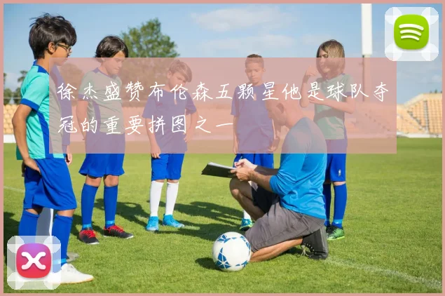 徐杰盛赞布伦森五颗星他是球队夺冠的重要拼图之一
