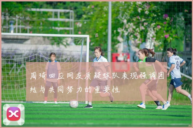 周琦回应网友质疑球队表现强调团结与共同努力的重要性