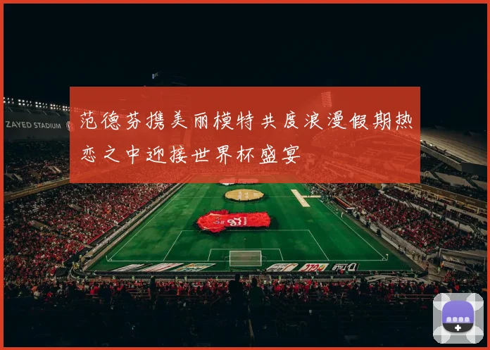 范德芬携美丽模特共度浪漫假期热恋之中迎接世界杯盛宴