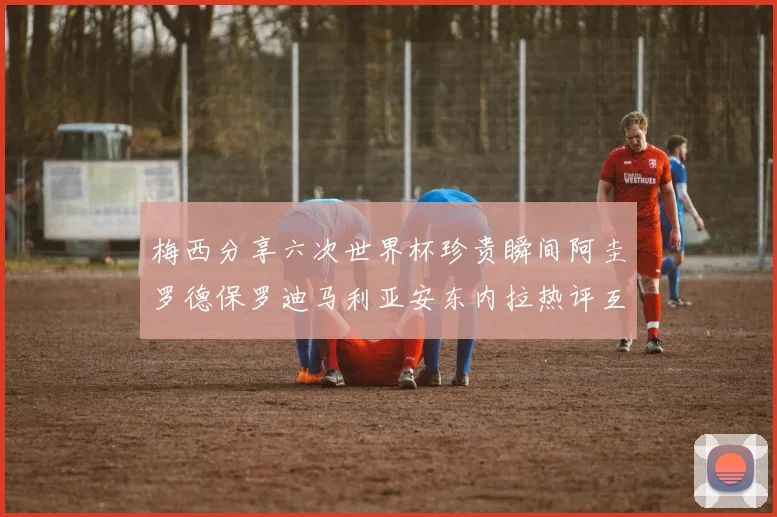 梅西分享六次世界杯珍贵瞬间阿圭罗德保罗迪马利亚安东内拉热评互动
