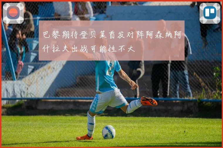 巴黎期待登贝莱首发对阵阿森纳阿什拉夫出战可能性不大
