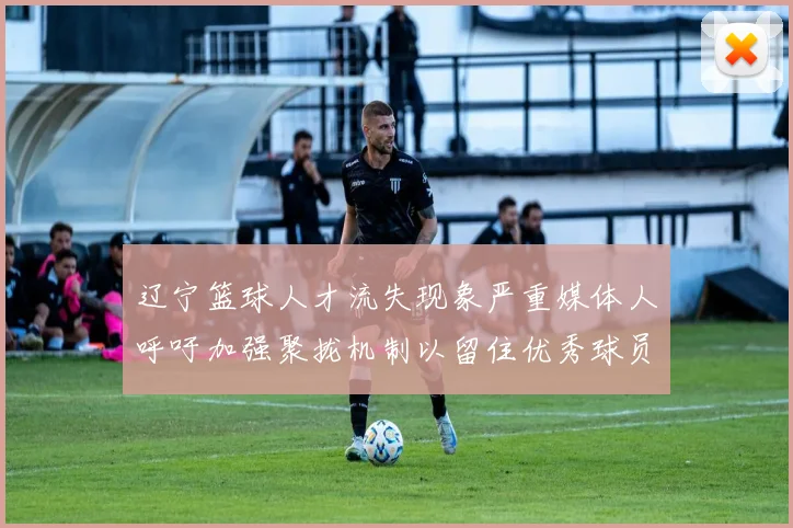 辽宁篮球人才流失现象严重媒体人呼吁加强聚拢机制以留住优秀球员