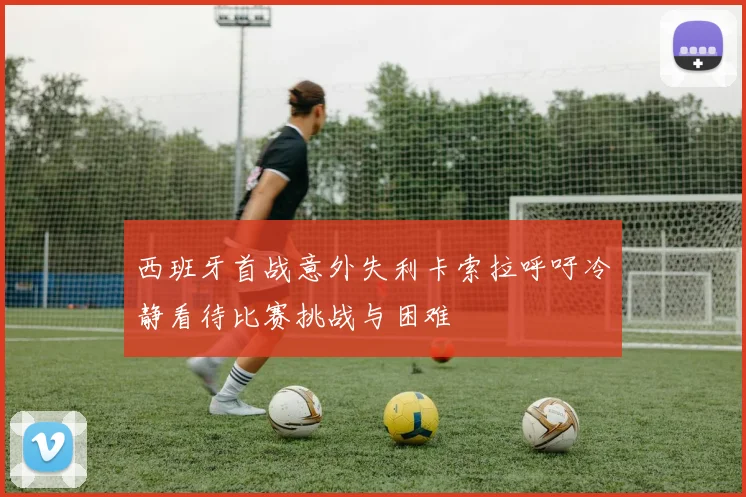 西班牙首战意外失利卡索拉呼吁冷静看待比赛挑战与困难