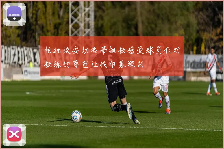 帕托谈安切洛蒂执教感受球员们对教练的尊重让我印象深刻