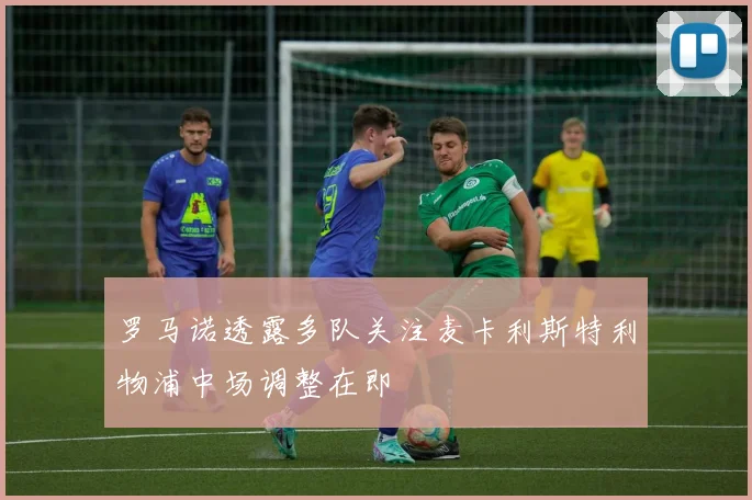 罗马诺透露多队关注麦卡利斯特利物浦中场调整在即