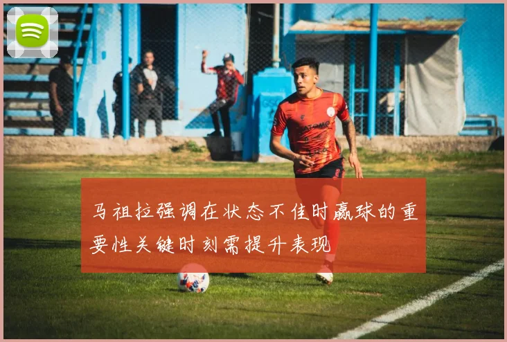 马祖拉强调在状态不佳时赢球的重要性关键时刻需提升表现
