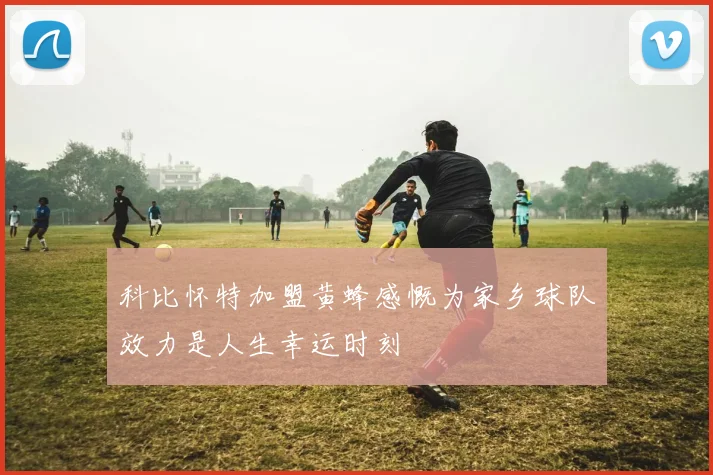科比怀特加盟黄蜂感慨为家乡球队效力是人生幸运时刻