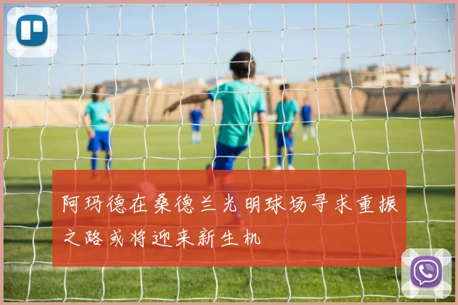 阿玛德在桑德兰光明球场寻求重振之路或将迎来新生机