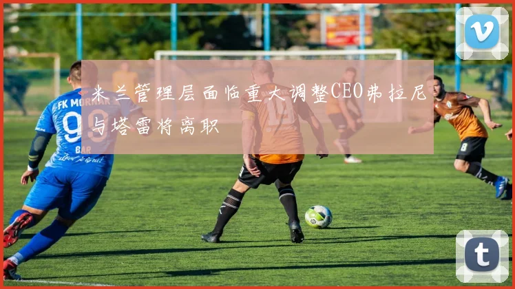 米兰管理层面临重大调整CEO弗拉尼与塔雷将离职