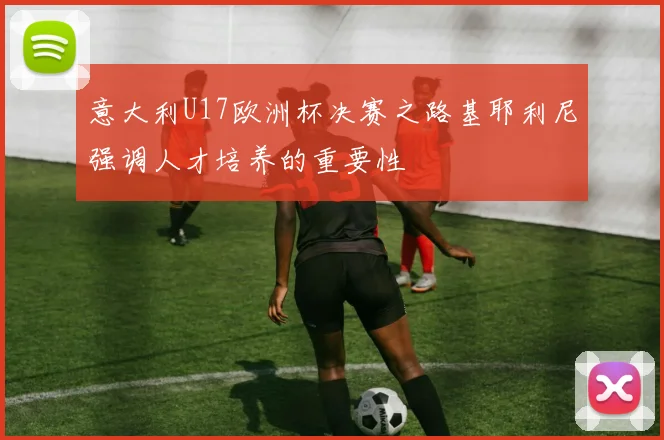 意大利U17欧洲杯决赛之路基耶利尼强调人才培养的重要性