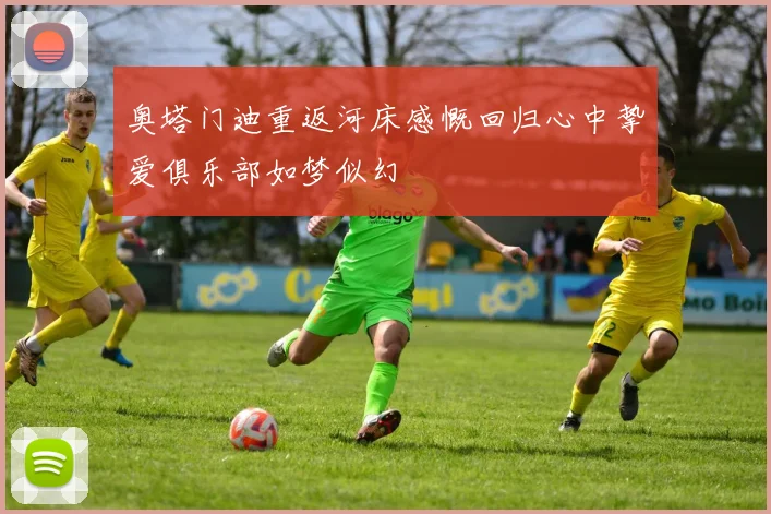 奥塔门迪重返河床感慨回归心中挚爱俱乐部如梦似幻