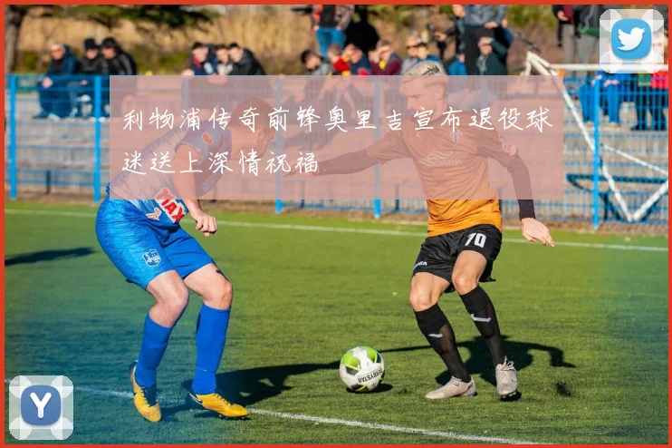 利物浦传奇前锋奥里吉宣布退役球迷送上深情祝福