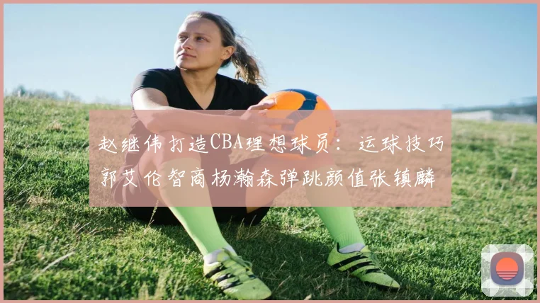 赵继伟打造CBA理想球员：运球技巧郭艾伦智商杨瀚森弹跳颜值张镇麟完美结合