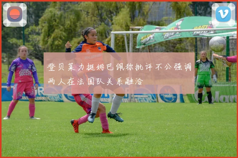 登贝莱力挺姆巴佩称批评不公强调两人在法国队关系融洽