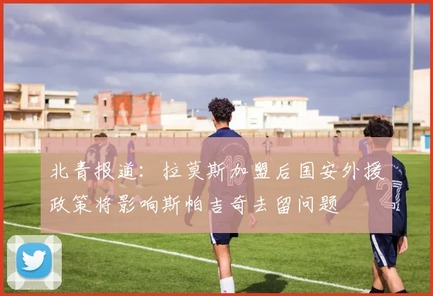 北青报道：拉莫斯加盟后国安外援政策将影响斯帕吉奇去留问题