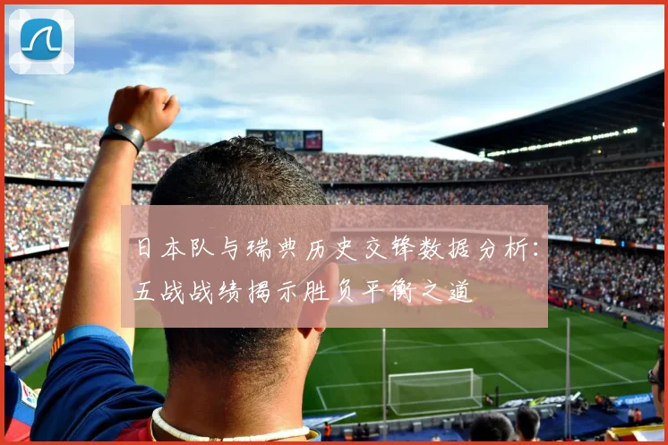 日本队与瑞典历史交锋数据分析：五战战绩揭示胜负平衡之道