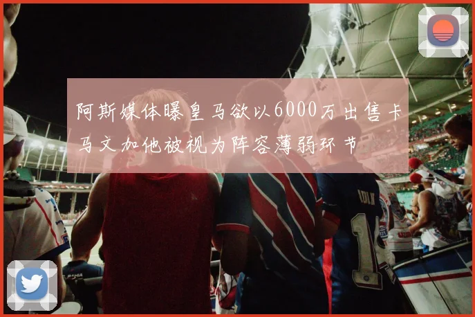阿斯媒体曝皇马欲以6000万出售卡马文加他被视为阵容薄弱环节