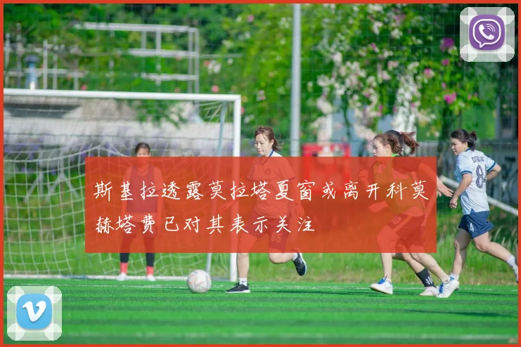 斯基拉透露莫拉塔夏窗或离开科莫赫塔费已对其表示关注