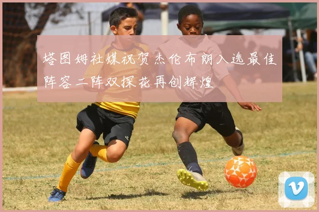 塔图姆社媒祝贺杰伦布朗入选最佳阵容二阵双探花再创辉煌